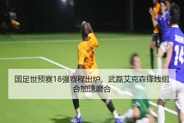 国足世预赛18强赛程出炉，武磊艾克森锋线组合加速磨合