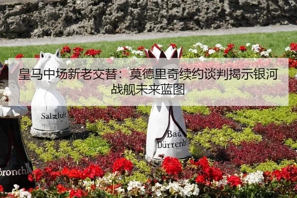 皇马中场新老交替：莫德里奇续约谈判揭示银河战舰未来蓝图