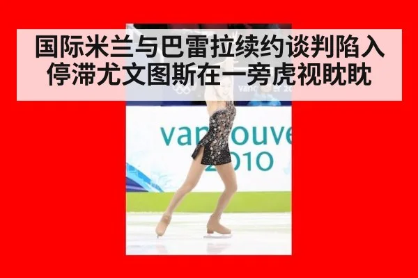 国际米兰与巴雷拉续约谈判陷入停滞尤文图斯在一旁虎视眈眈